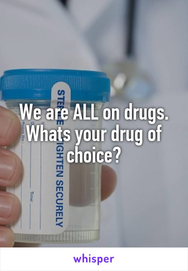 We are ALL on drugs. Whats your drug of choice?