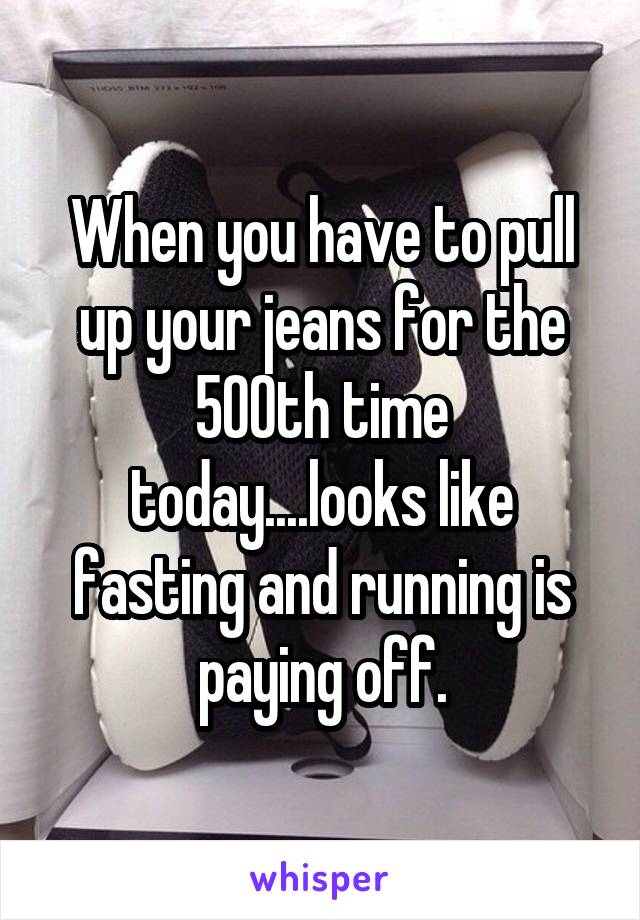 When you have to pull up your jeans for the 500th time today....looks like fasting and running is paying off.