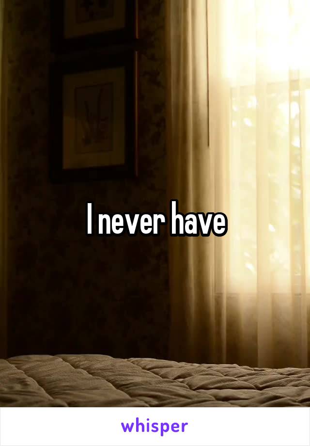 I never have