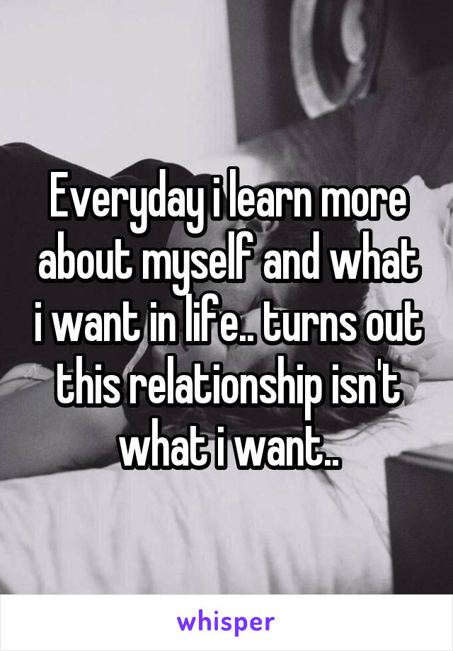 Everyday i learn more about myself and what i want in life.. turns out this relationship isn't what i want..