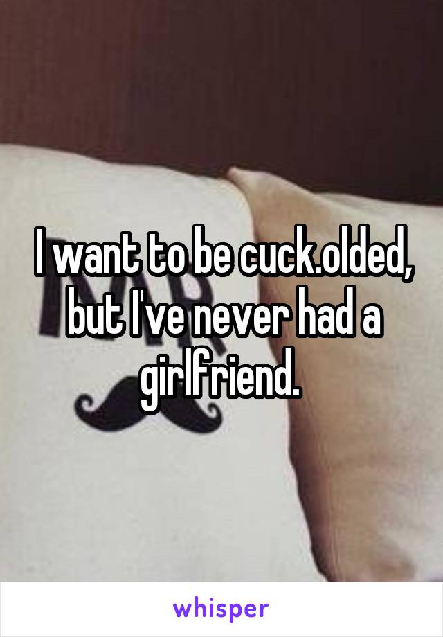 I want to be cuck.olded, but I've never had a girlfriend. 