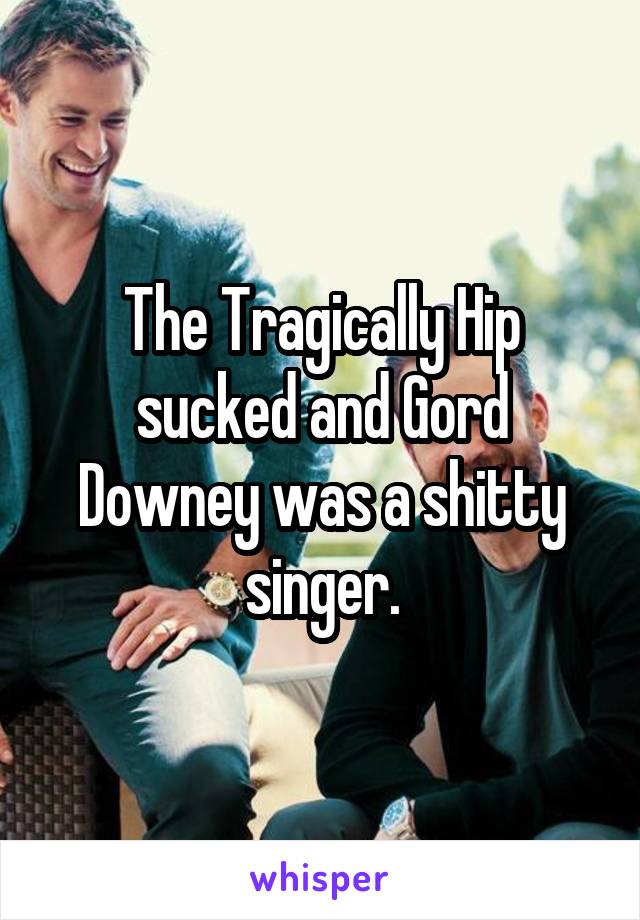 The Tragically Hip sucked and Gord Downey was a shitty singer.