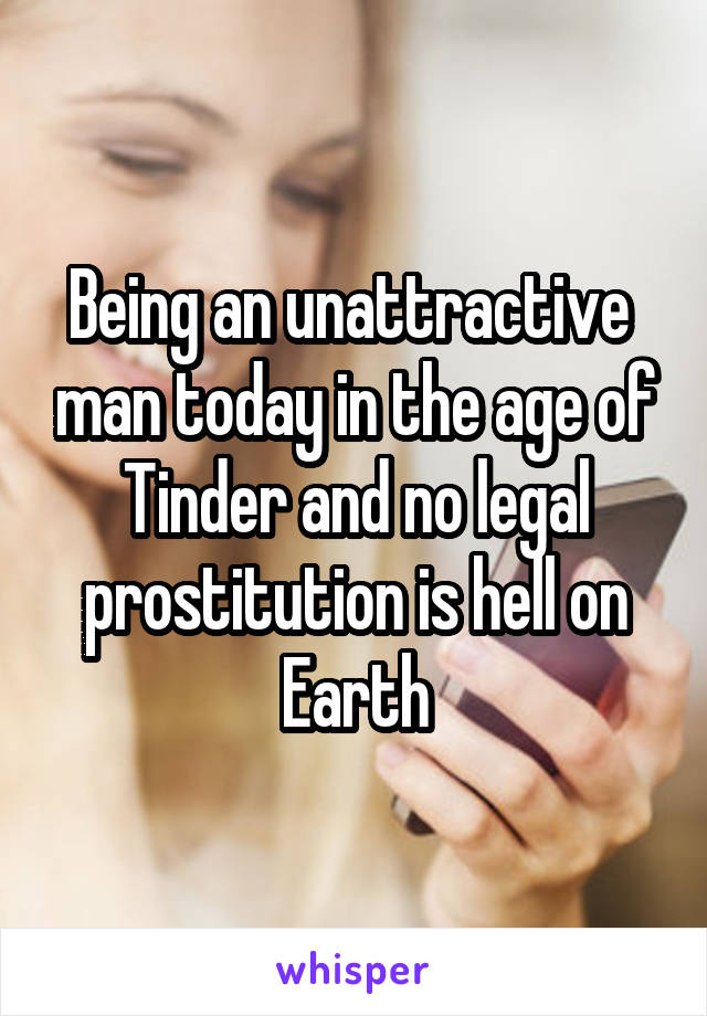 Being an unattractive  man today in the age of Tinder and no legal prostitution is hell on Earth