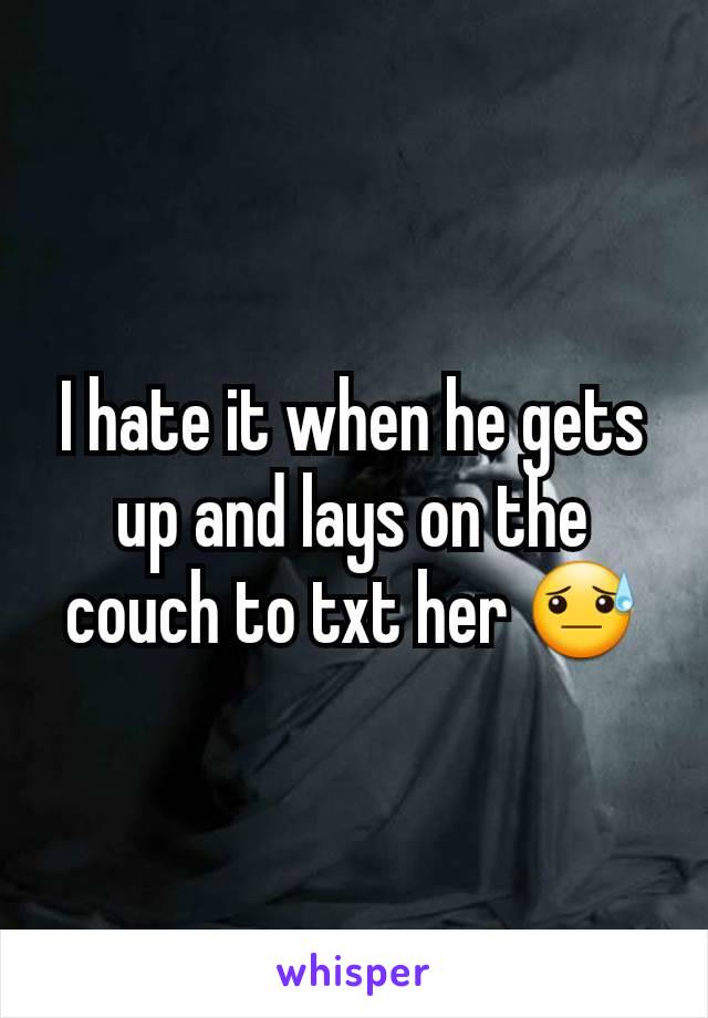 I hate it when he gets up and lays on the couch to txt her 😓
