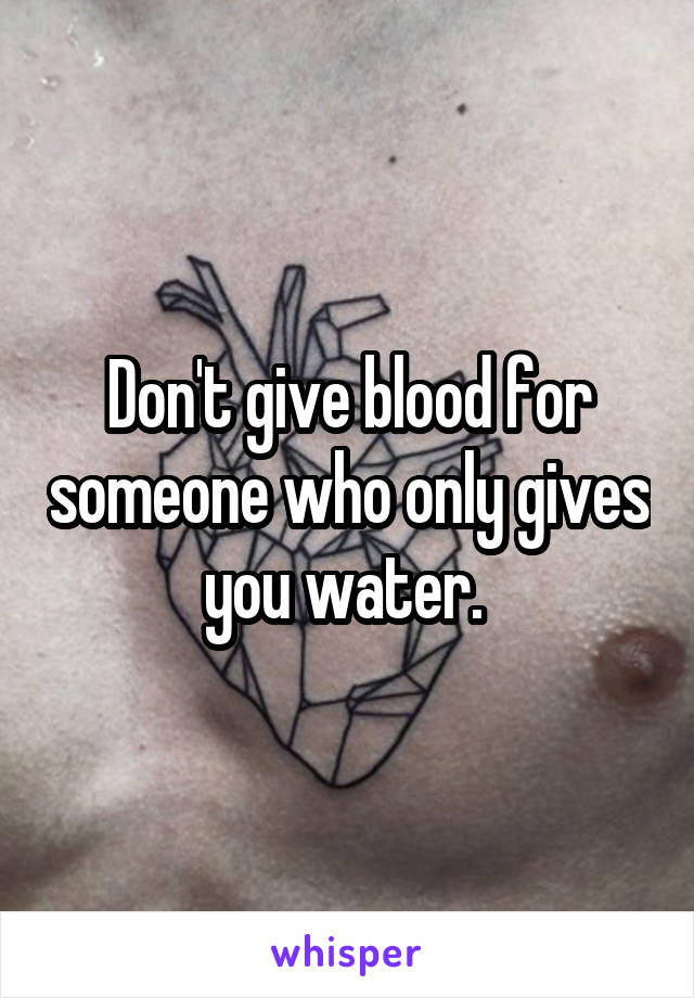 Don't give blood for someone who only gives you water. 