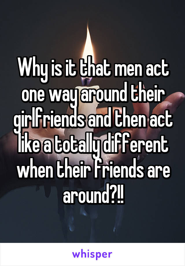 Why is it that men act one way around their girlfriends and then act like a totally different when their friends are around?!!