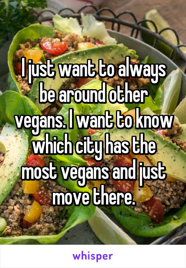 I just want to always be around other vegans. I want to know which city has the most vegans and just move there.
