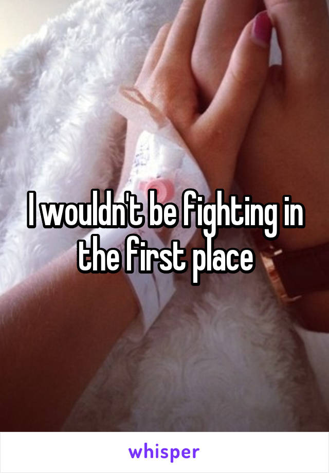 I wouldn't be fighting in the first place