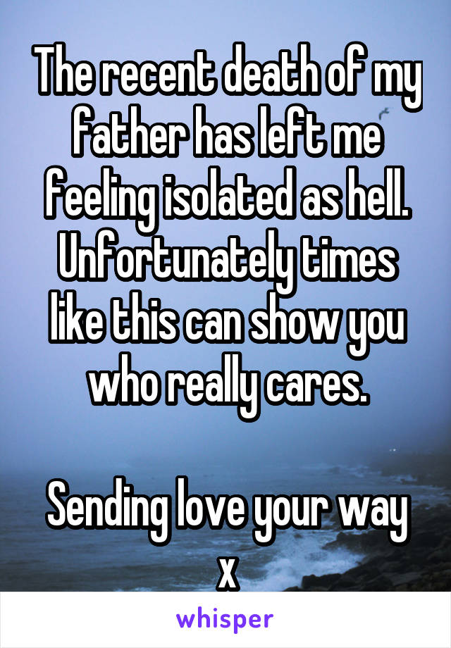 The recent death of my father has left me feeling isolated as hell.
Unfortunately times like this can show you who really cares.

Sending love your way x