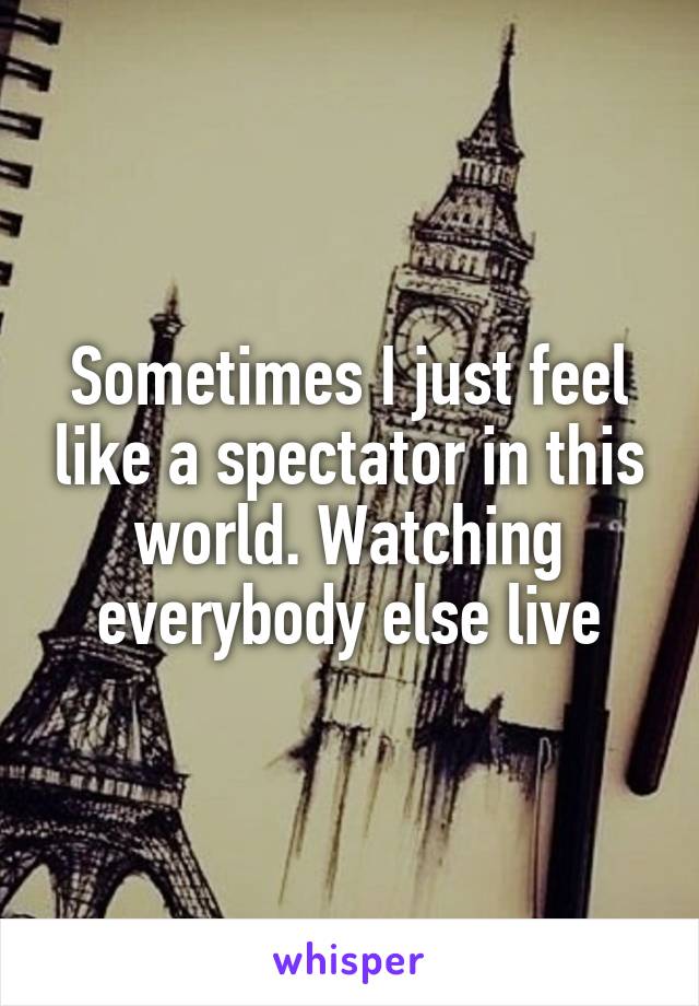 Sometimes I just feel like a spectator in this world. Watching everybody else live