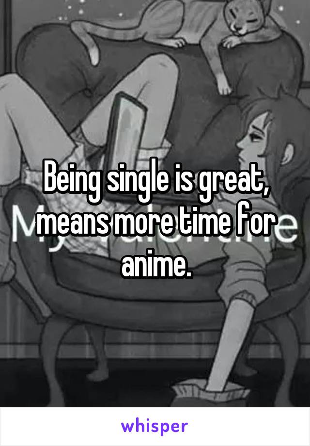 Being single is great, means more time for anime.