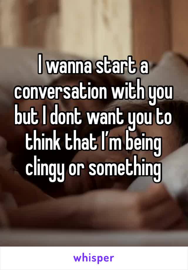 I wanna start a conversation with you but I dont want you to think that I’m being clingy or something