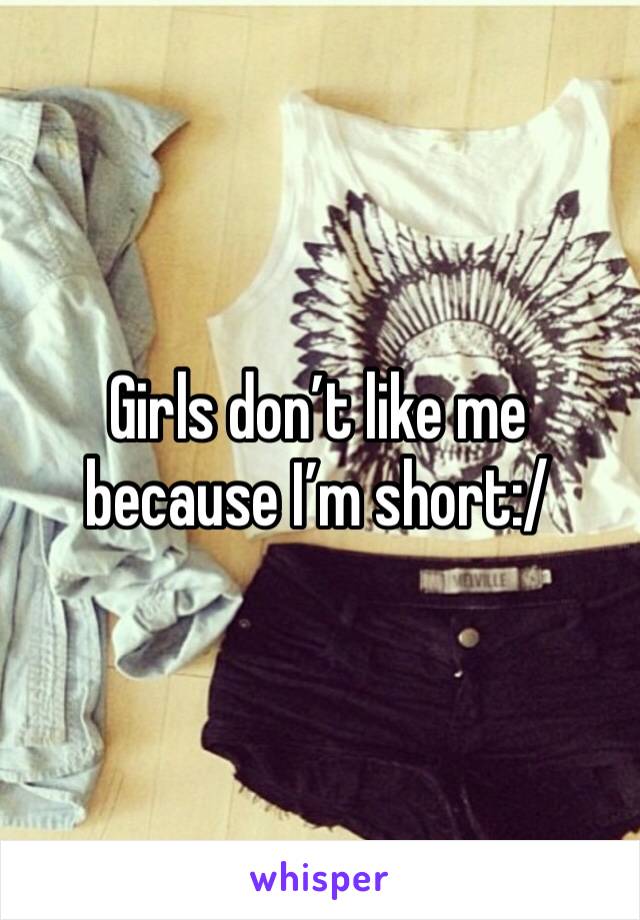 Girls don’t like me because I’m short:/