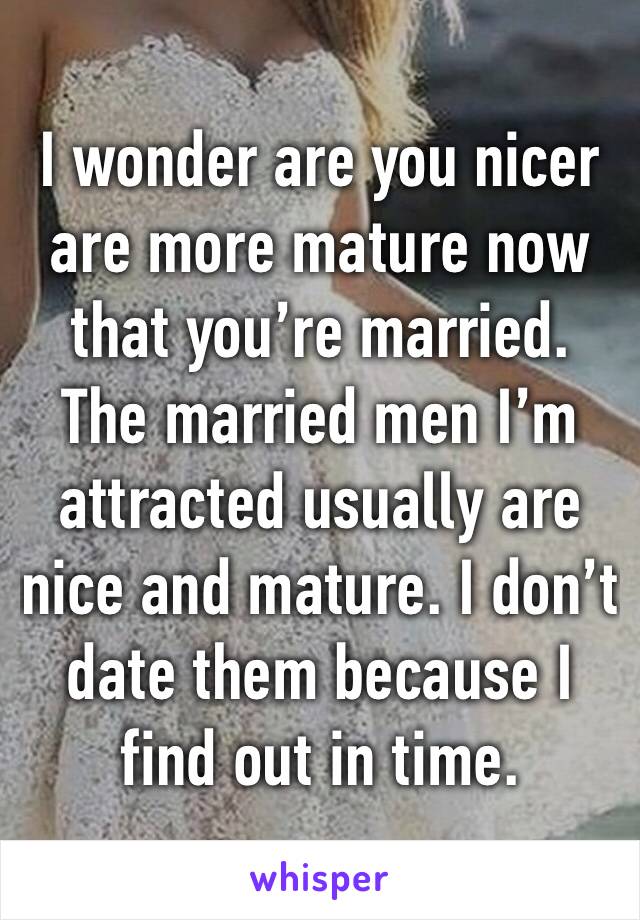 I wonder are you nicer are more mature now that you’re married. The married men I’m attracted usually are nice and mature. I don’t date them because I find out in time.