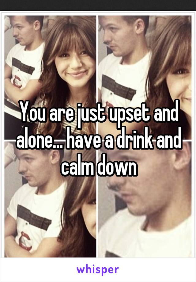 You are just upset and alone... have a drink and calm down