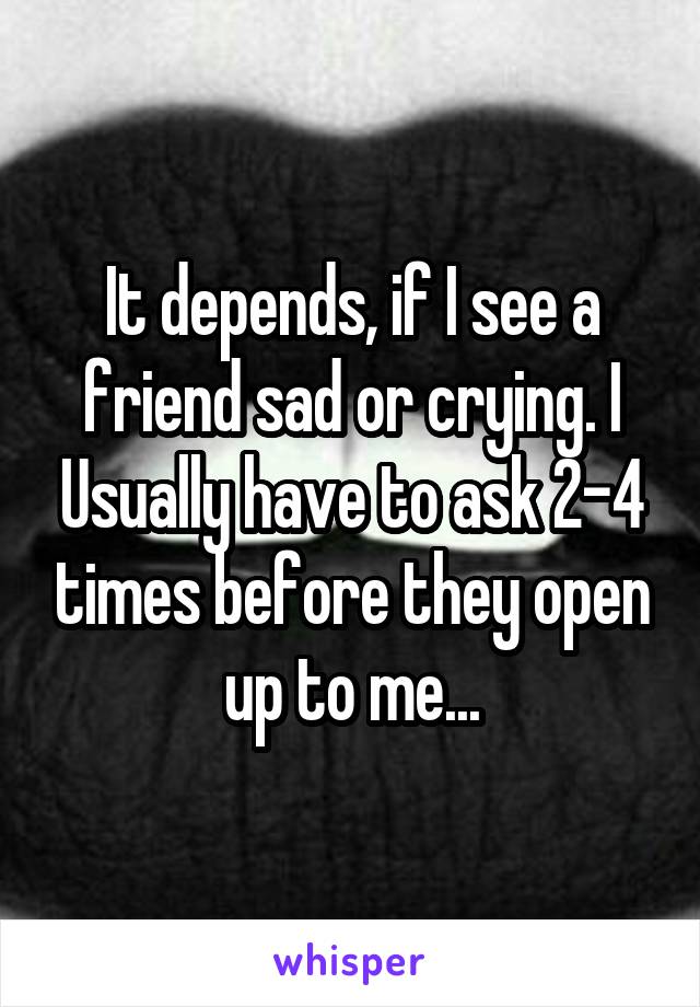 It depends, if I see a friend sad or crying. I Usually have to ask 2-4 times before they open up to me...