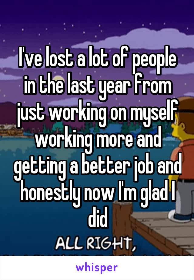 I've lost a lot of people in the last year from just working on myself working more and getting a better job and honestly now I'm glad I did