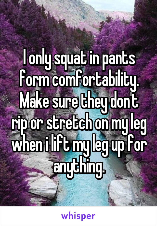 I only squat in pants form comfortability. Make sure they don't rip or stretch on my leg when i lift my leg up for anything.