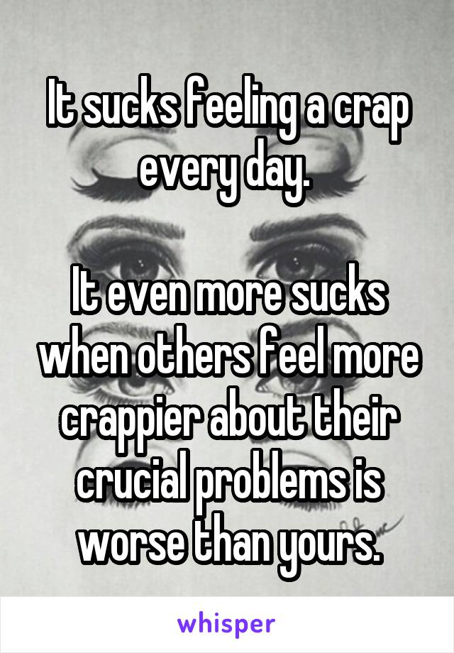 It sucks feeling a crap every day. 

It even more sucks when others feel more crappier about their crucial problems is worse than yours.