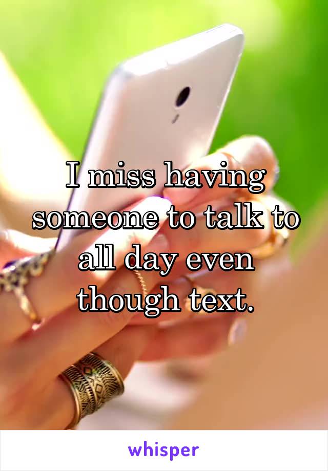 I miss having someone to talk to all day even though text.