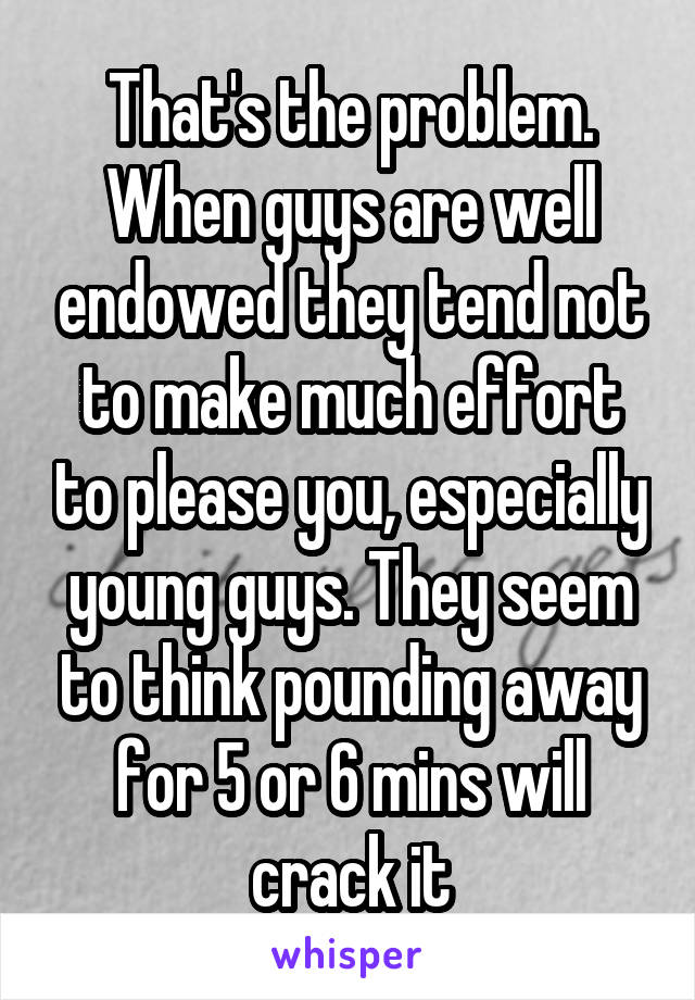 That's the problem.
When guys are well endowed they tend not to make much effort to please you, especially young guys. They seem to think pounding away for 5 or 6 mins will crack it