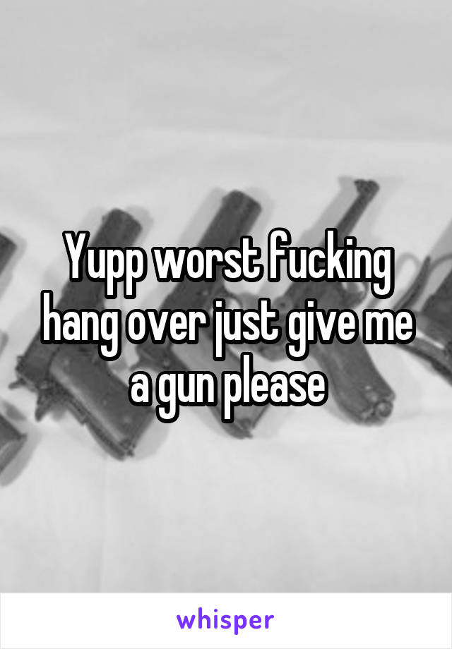Yupp worst fucking hang over just give me a gun please