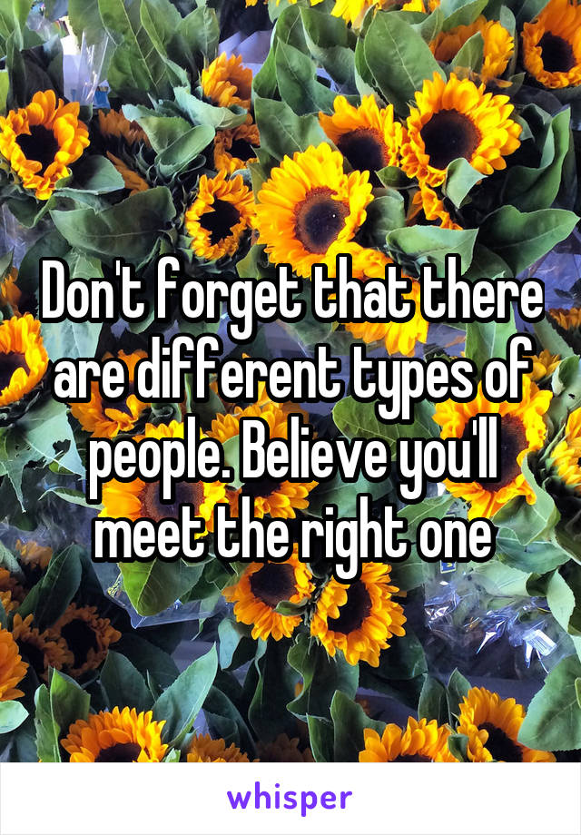 Don't forget that there are different types of people. Believe you'll meet the right one