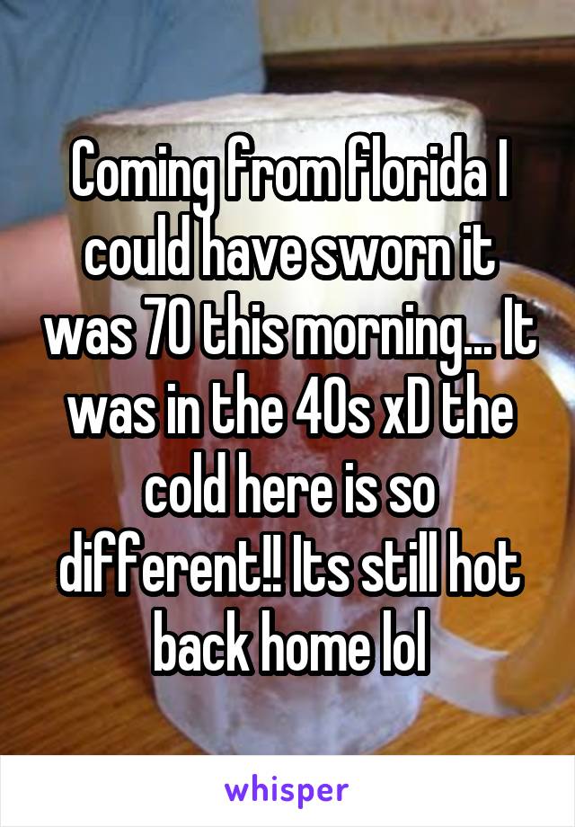 Coming from florida I could have sworn it was 70 this morning... It was in the 40s xD the cold here is so different!! Its still hot back home lol
