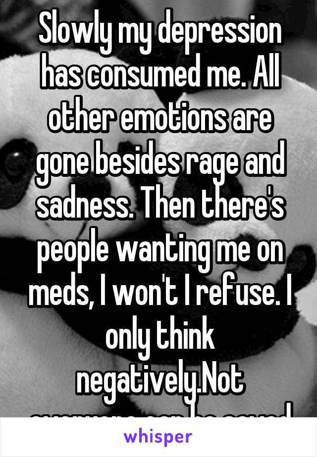 Slowly my depression has consumed me. All other emotions are gone besides rage and sadness. Then there's people wanting me on meds, I won't I refuse. I only think negatively.Not everyone can be saved