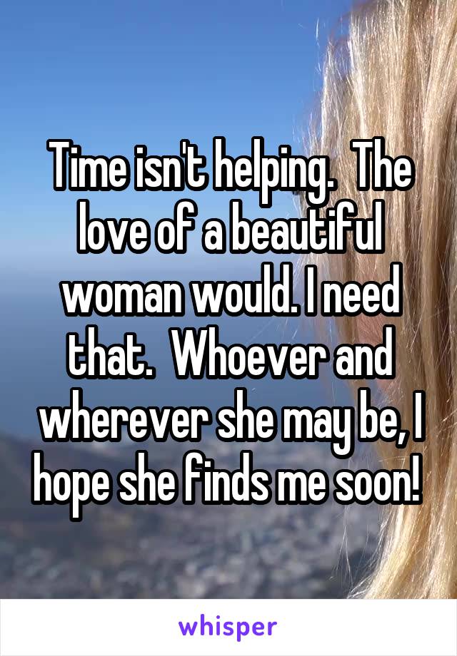 Time isn't helping.  The love of a beautiful woman would. I need that.  Whoever and wherever she may be, I hope she finds me soon! 