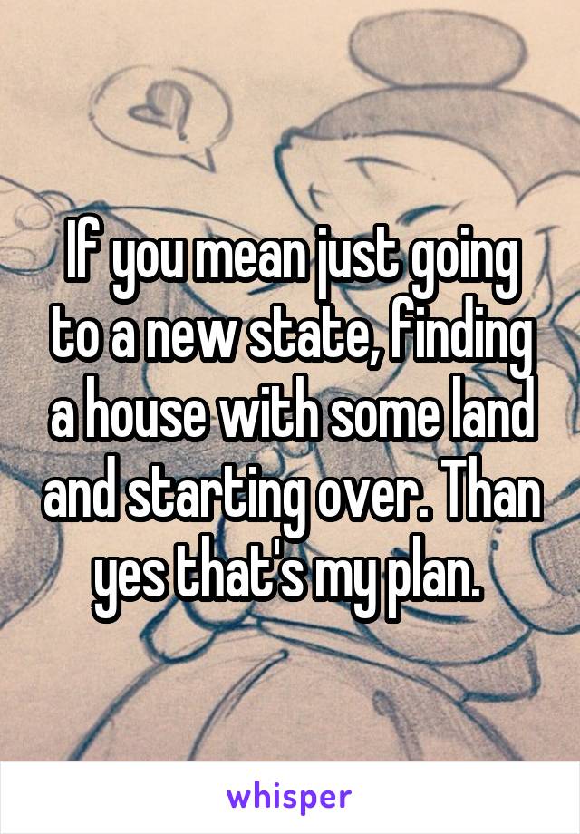 If you mean just going to a new state, finding a house with some land and starting over. Than yes that's my plan. 