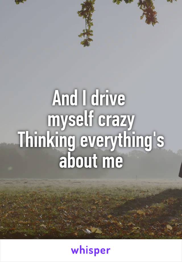And I drive 
myself crazy
Thinking everything's
about me