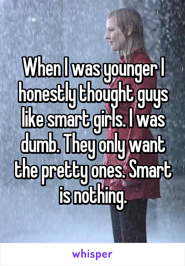When I was younger I honestly thought guys like smart girls. I was dumb. They only want the pretty ones. Smart is nothing.