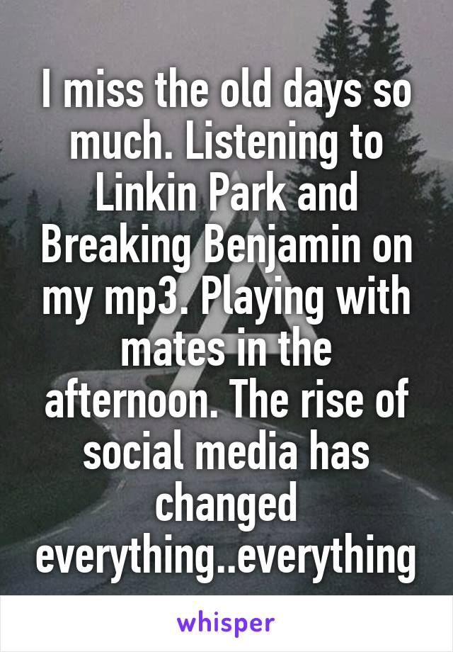 I miss the old days so much. Listening to Linkin Park and Breaking Benjamin on my mp3. Playing with mates in the afternoon. The rise of social media has changed everything..everything