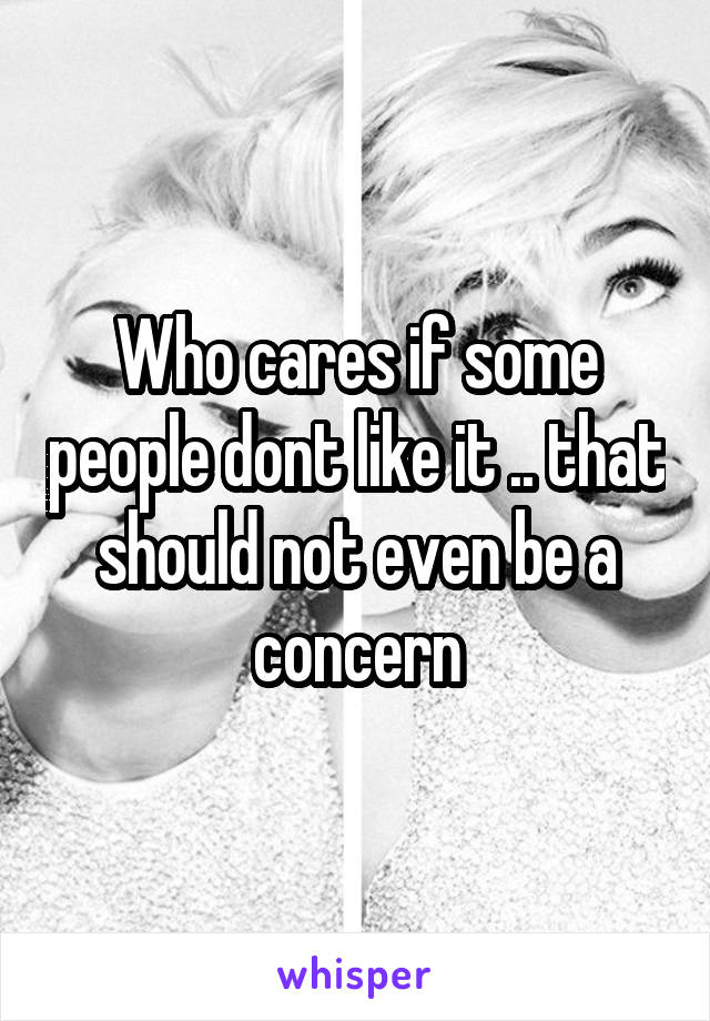 Who cares if some people dont like it .. that should not even be a concern