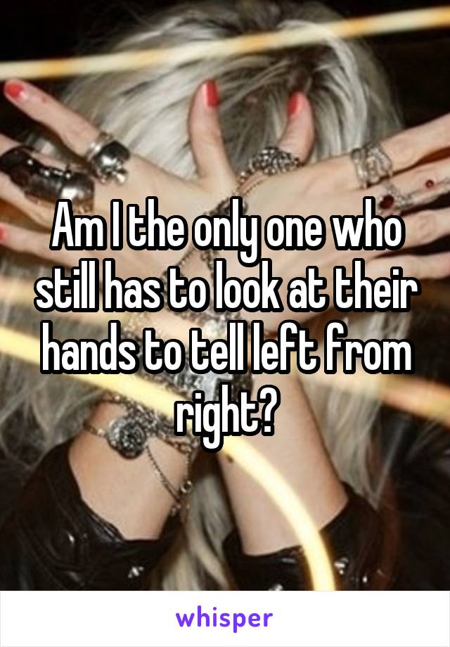 Am I the only one who still has to look at their hands to tell left from right?