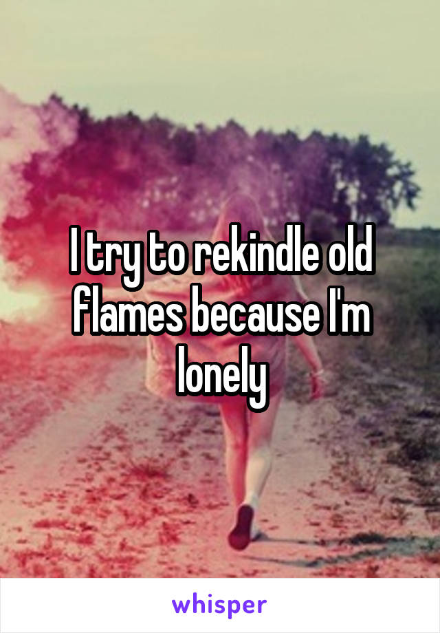 I try to rekindle old flames because I'm lonely