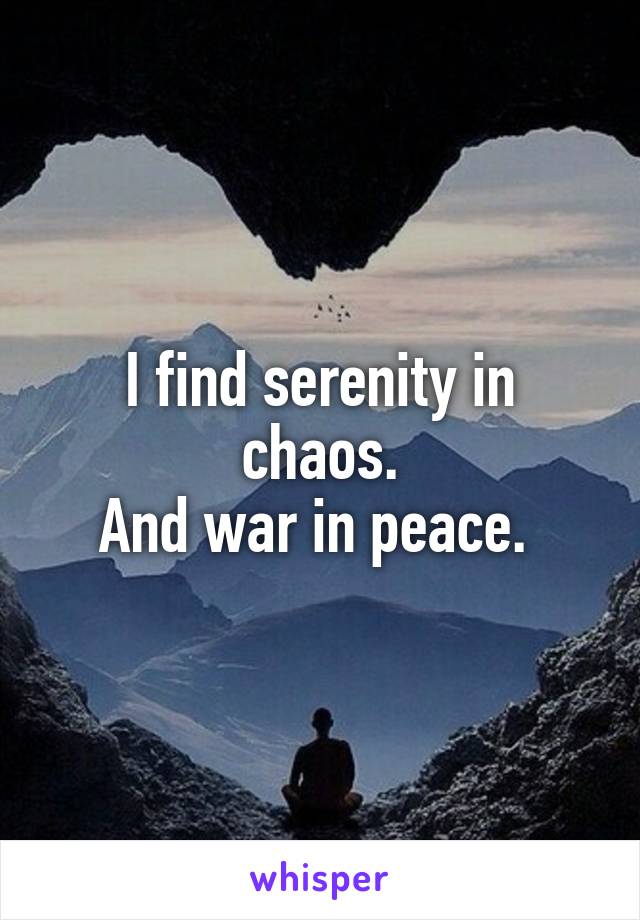 I find serenity in chaos.
And war in peace. 
