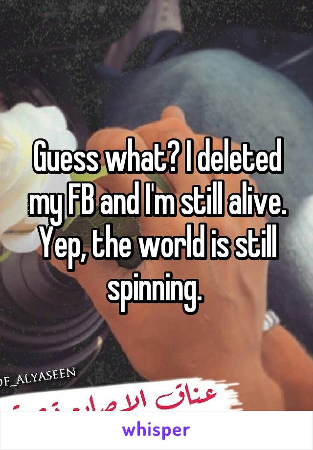 Guess what? I deleted my FB and I'm still alive. Yep, the world is still spinning. 