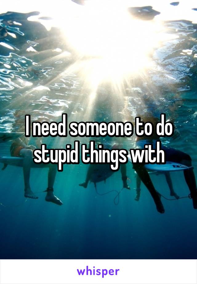 I need someone to do stupid things with
