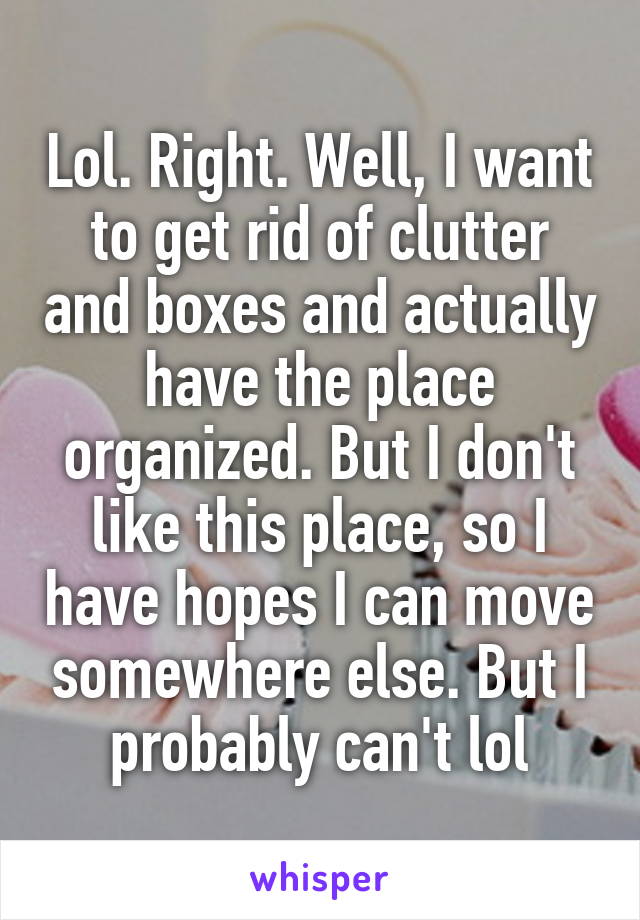 Lol. Right. Well, I want to get rid of clutter and boxes and actually have the place organized. But I don't like this place, so I have hopes I can move somewhere else. But I probably can't lol
