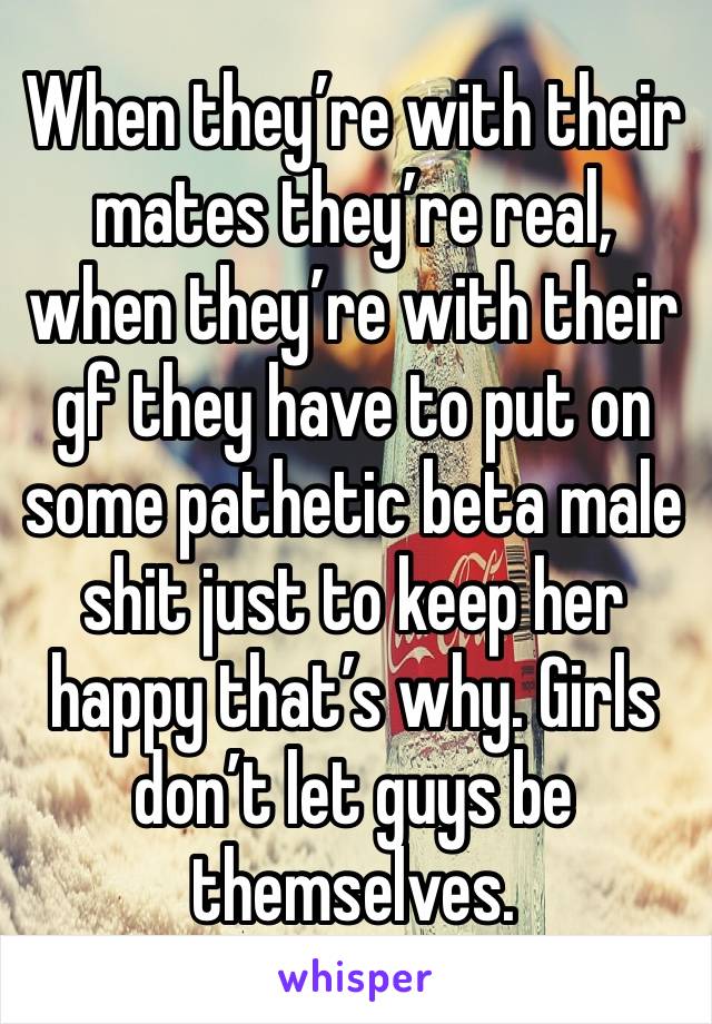 When they’re with their mates they’re real, when they’re with their gf they have to put on some pathetic beta male shit just to keep her happy that’s why. Girls don’t let guys be themselves. 