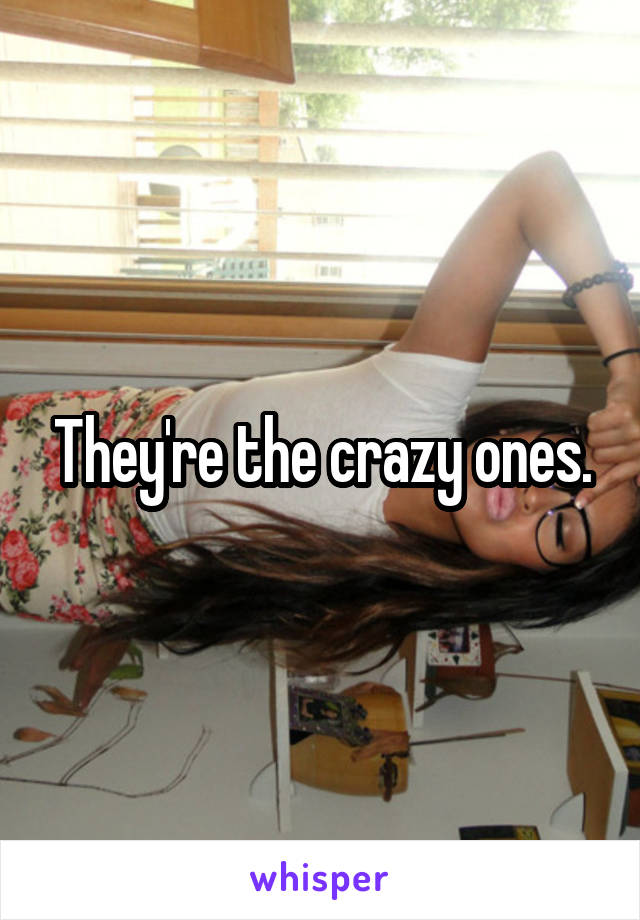 They're the crazy ones.
