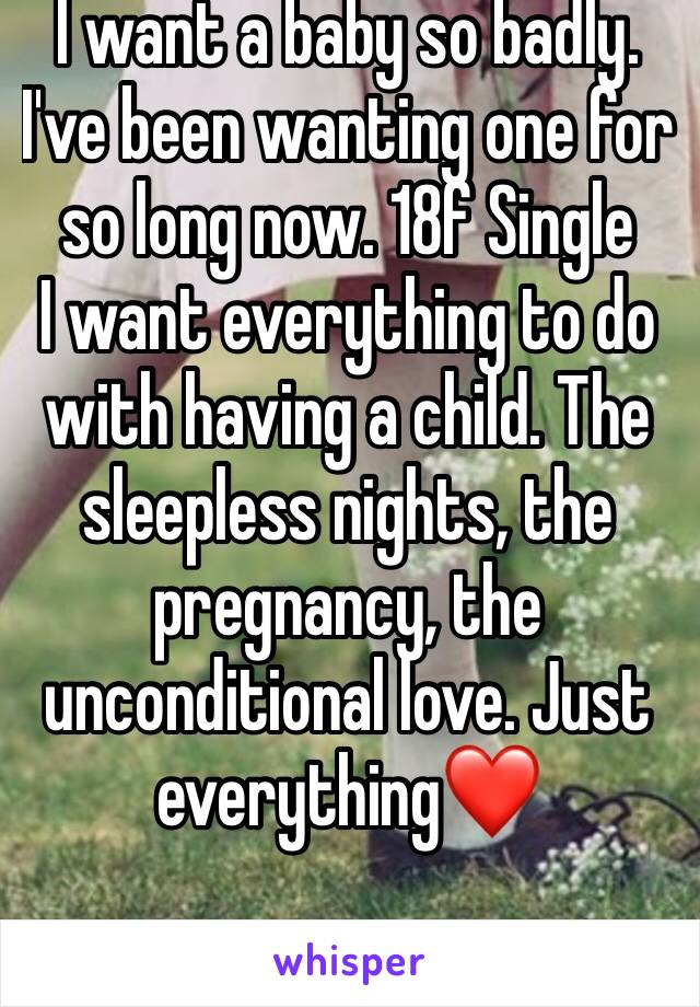 I want a baby so badly. I've been wanting one for so long now. 18f Single 
I want everything to do with having a child. The sleepless nights, the pregnancy, the unconditional love. Just everything❤️