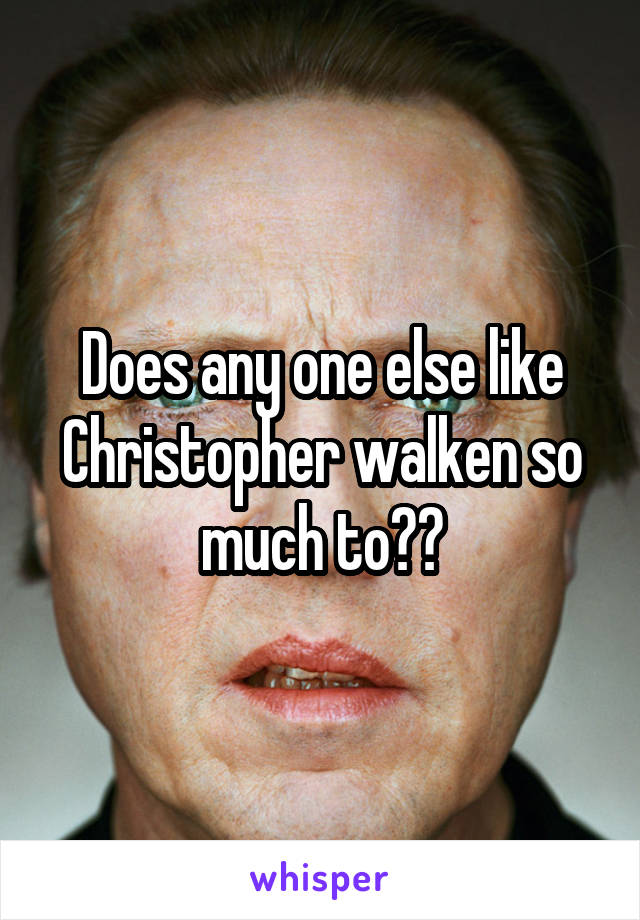 Does any one else like Christopher walken so much to??