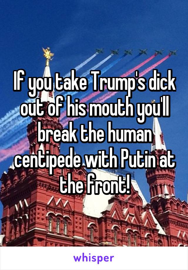 If you take Trump's dick out of his mouth you'll break the human centipede with Putin at the front!
