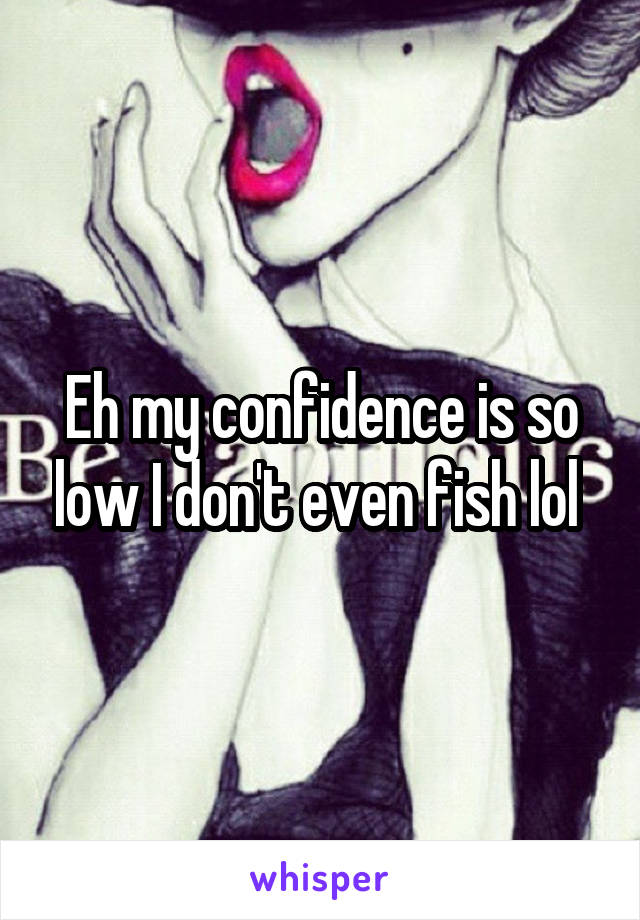 Eh my confidence is so low I don't even fish lol 