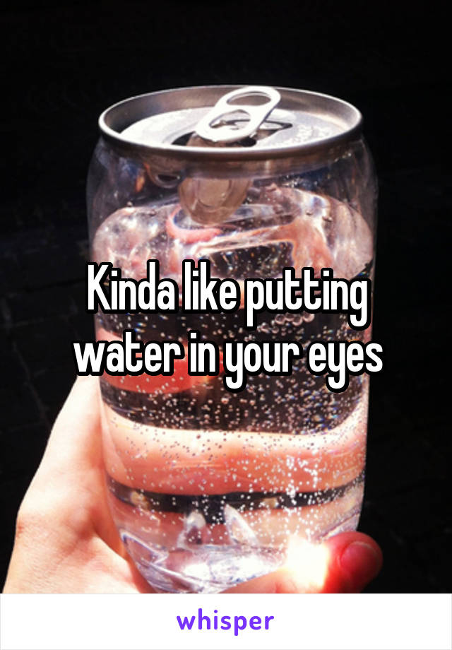 Kinda like putting water in your eyes