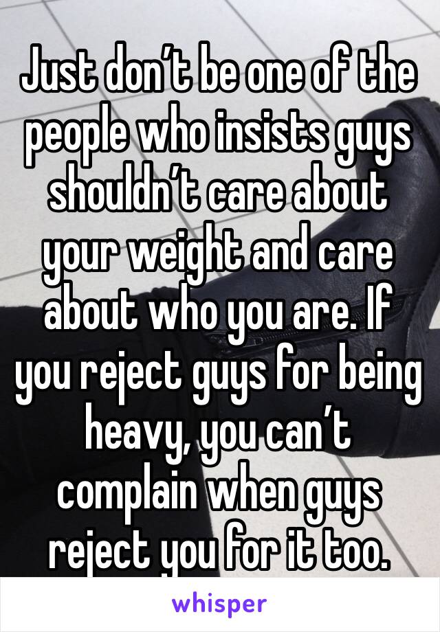 Just don’t be one of the people who insists guys shouldn’t care about your weight and care about who you are. If you reject guys for being heavy, you can’t complain when guys reject you for it too.