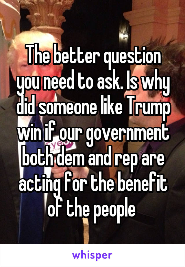 The better question you need to ask. Is why did someone like Trump win if our government both dem and rep are acting for the benefit of the people 